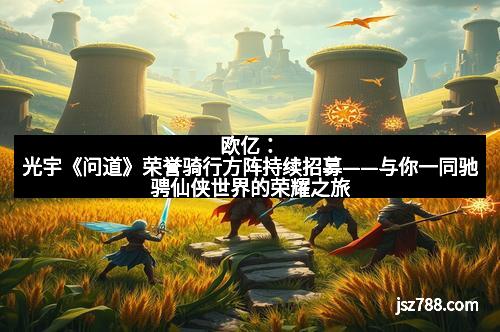 欧亿：光宇《问道》荣誉骑行方阵持续招募——与你一同驰骋仙侠世界的荣耀之旅